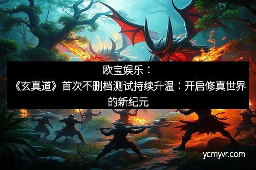 欧宝娱乐：《玄真道》首次不删档测试持续升温：开启修真世界的新纪元