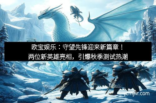 欧宝娱乐：守望先锋迎来新篇章！两位新英雄亮相，引爆秋季测试热潮