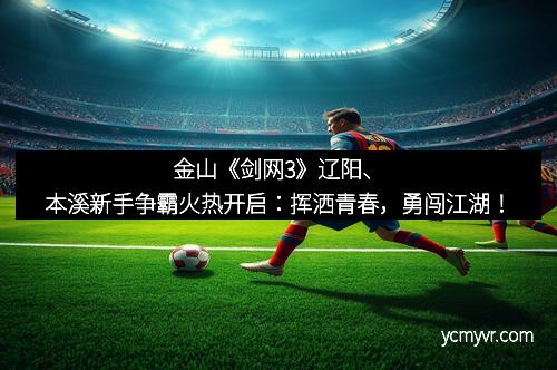 金山《剑网3》辽阳、本溪新手争霸火热开启：挥洒青春，勇闯江湖！