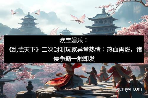 欧宝娱乐：《乱武天下》二次封测玩家异常热情：热血再燃，诸侯争霸一触即发